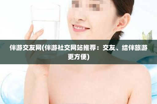 伴游交友网(伴游社交网站推荐：交友、结伴旅游更方便)