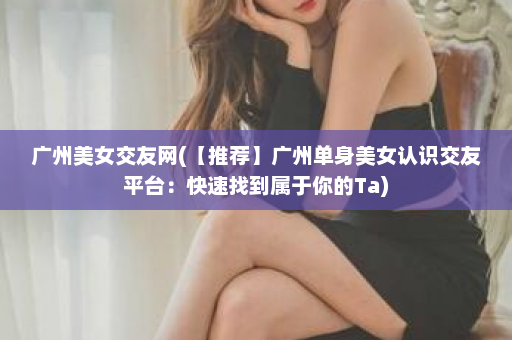 广州美女交友网(【推荐】广州单身美女认识交友平台：快速找到属于你的Ta)  第1张