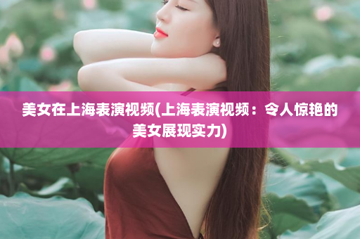 美女在上海表演视频(上海表演视频：令人惊艳的美女展现实力)