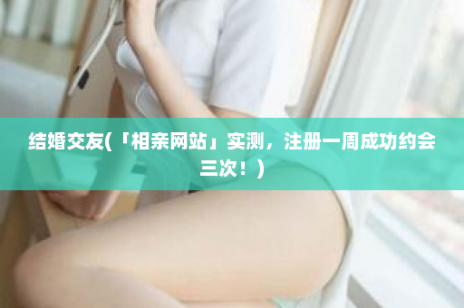 结婚交友(「相亲网站」实测，注册一周成功约会三次！)  第1张