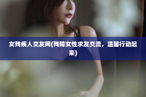 女残疾人交友网(残障女性求友交流，温馨行动起来)  第1张