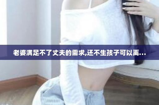 老婆满足不了丈夫的需求,还不生孩子可以离…  第1张