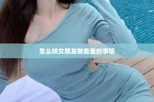 怎么哄女朋友做羞羞的事呢