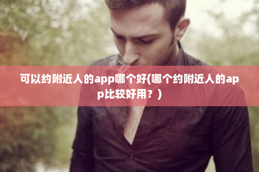 可以约附近人的app哪个好(哪个约附近人的app比较好用？)