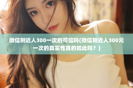 微信附近人300一次的可信吗(微信附近人300元一次的真实性真的如此吗？)