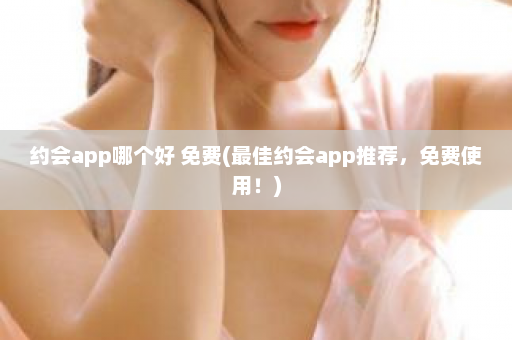 约会app哪个好 免费(最佳约会app推荐，免费使用！)