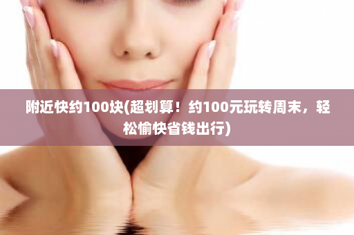 附近快约100块(超划算！约100元玩转周末，轻松愉快省钱出行)