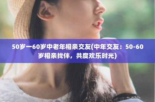 50岁一60岁中老年相亲交友(中年交友：50-60岁相亲找伴，共度欢乐时光)  第1张