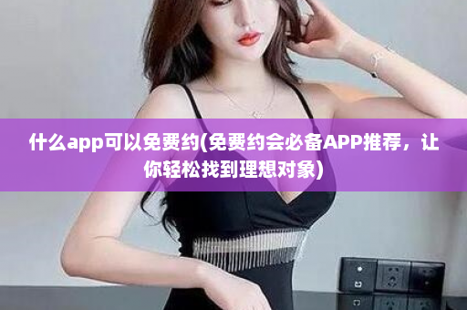 什么app可以免费约(免费约会必备APP推荐，让你轻松找到理想对象)