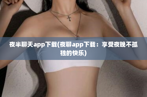 夜半聊天app下载(夜聊app下载：享受夜晚不孤独的快乐)