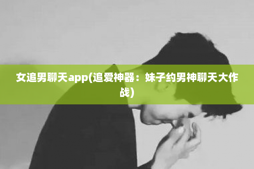 女追男聊天app(追爱神器：妹子约男神聊天大作战)  第1张