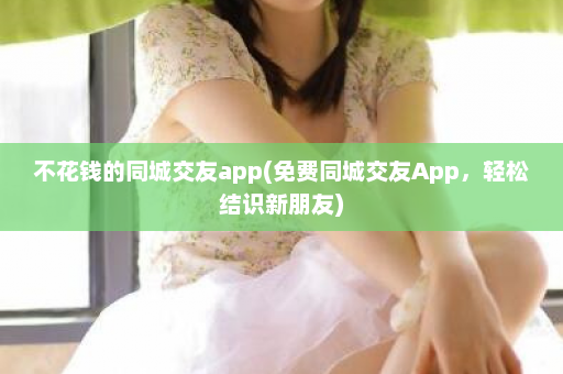 不花钱的同城交友app(免费同城交友App，轻松结识新朋友)  第1张