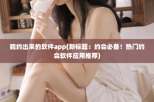 能约出来的软件app(新标题：约会必备！热门约会软件应用推荐)  第1张