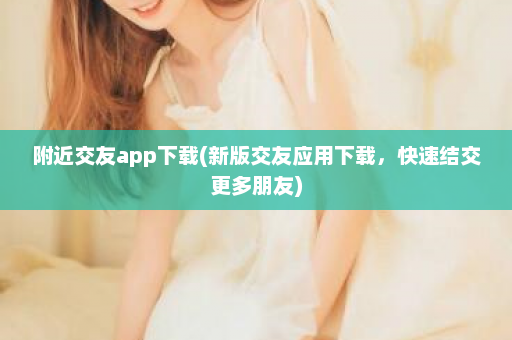 附近交友app下载(新版交友应用下载，快速结交更多朋友)