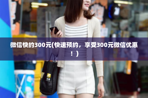 微信快约300元(快速预约，享受300元微信优惠！)