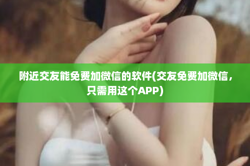 附近交友能免费加微信的软件(交友免费加微信，只需用这个APP)