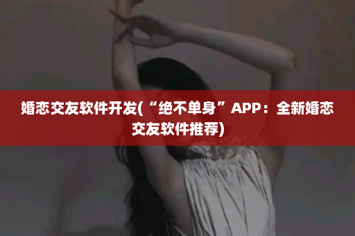 婚恋交友软件开发(“绝不单身”APP：全新婚恋交友软件推荐)