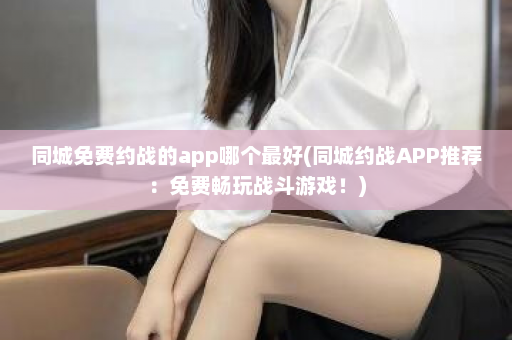 同城免费约战的app哪个最好(同城约战APP推荐：免费畅玩战斗游戏！)  第1张