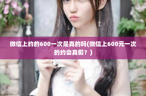 微信上约的600一次是真的吗(微信上600元一次的约会真假？)