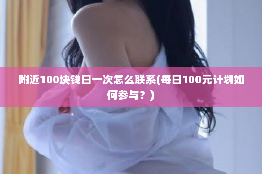 附近100块钱日一次怎么联系(每日100元计划如何参与？)