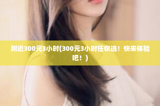 附近300元3小时(300元3小时任你选！快来体验吧！)  第1张