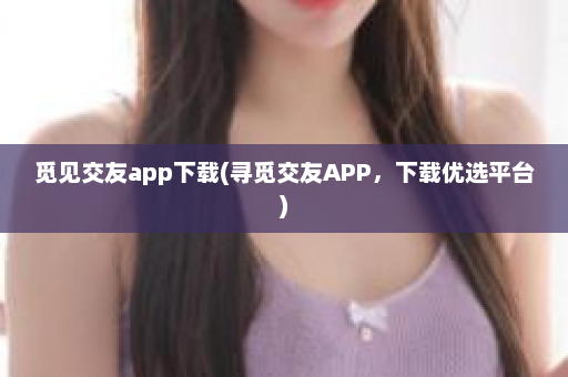 觅见交友app下载(寻觅交友APP，下载优选平台)