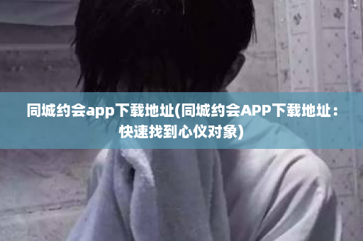 同城约会app下载地址(同城约会APP下载地址：快速找到心仪对象)