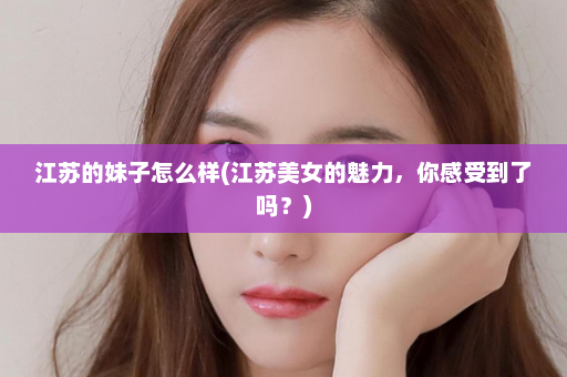 江苏的妹子怎么样(江苏美女的魅力，你感受到了吗？)