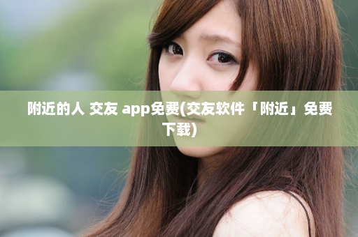 附近的人 交友 app免费(交友软件「附近」免费下载)