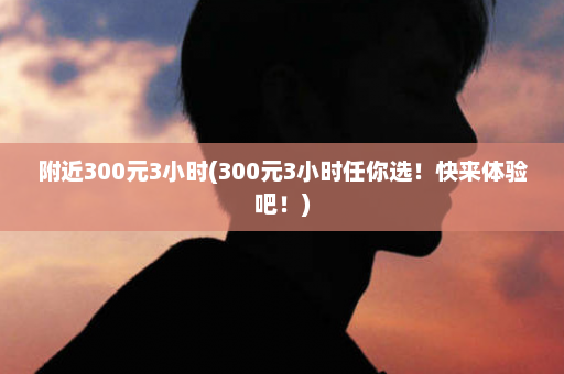 附近300元3小时(300元3小时任你选！快来体验吧！)