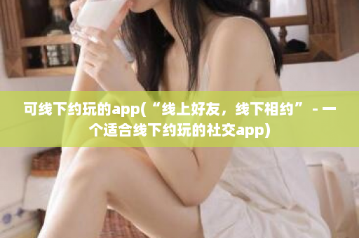 可线下约玩的app(“线上好友，线下相约” - 一个适合线下约玩的社交app)  第1张