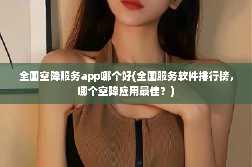 全国空降服务app哪个好(全国服务软件排行榜，哪个空降应用最佳？)