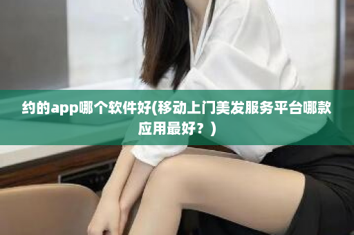 约的app哪个软件好(移动上门美发服务平台哪款应用最好？)  第1张