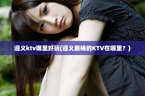 遵义ktv哪里好玩(遵义最棒的KTV在哪里？)  第1张