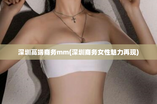 深圳高端商务mm(深圳商务女性魅力再现)