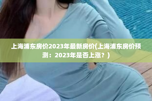 上海浦东房价2023年最新房价(上海浦东房价预测：2023年是否上涨？)  第1张