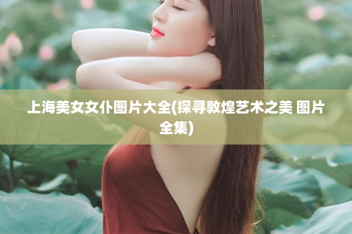 上海美女女仆图片大全(探寻敦煌艺术之美 图片全集)