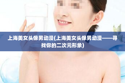 上海美女头像男动漫(上海美女头像男动漫——寻找你的二次元形象)