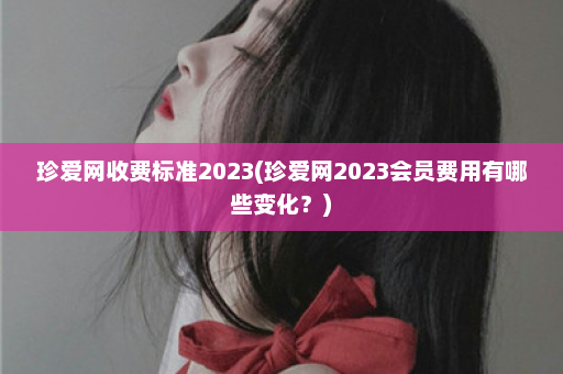 珍爱网收费标准2023(珍爱网2023会员费用有哪些变化？)