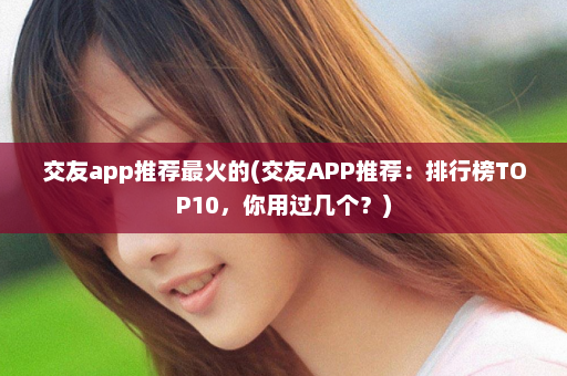 交友app推荐最火的(交友APP推荐：排行榜TOP10，你用过几个？)