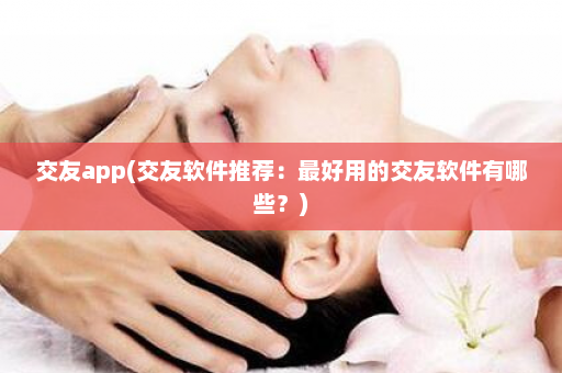 交友app(交友软件推荐：最好用的交友软件有哪些？)