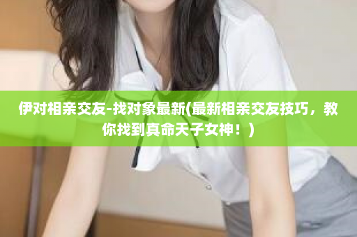 伊对相亲交友-找对象最新(最新相亲交友技巧，教你找到真命天子女神！)