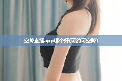 空降直播app哪个好(可约可空降)