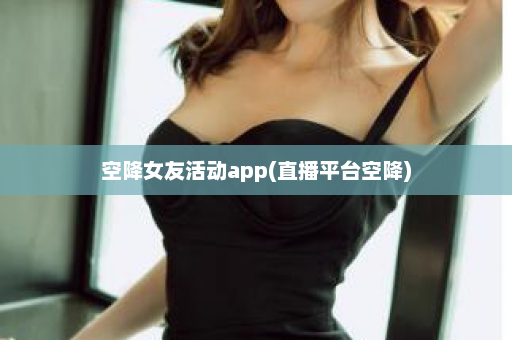 空降女友活动app(直播平台空降)