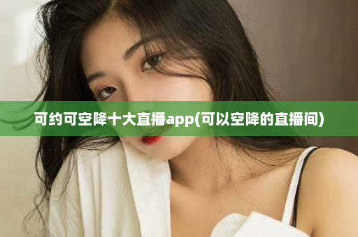 可约可空降十大直播app(可以空降的直播间)